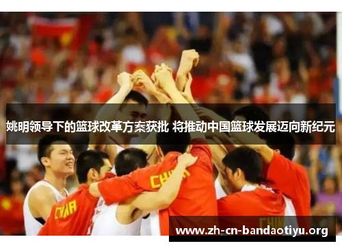 姚明领导下的篮球改革方案获批 将推动中国篮球发展迈向新纪元