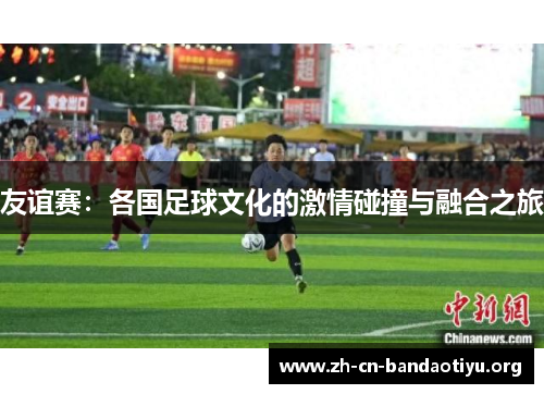 友谊赛：各国足球文化的激情碰撞与融合之旅