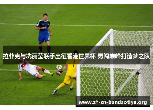 拉菲克与冼丽莹联手出征香港世界杯 勇闯巅峰打造梦之队