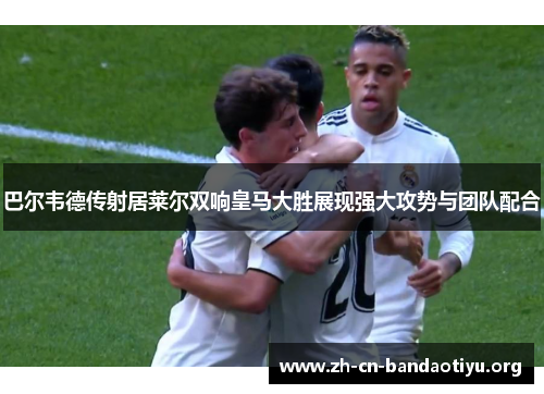 巴尔韦德传射居莱尔双响皇马大胜展现强大攻势与团队配合