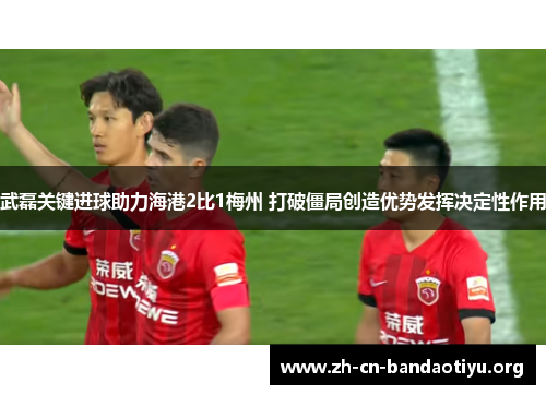 武磊关键进球助力海港2比1梅州 打破僵局创造优势发挥决定性作用