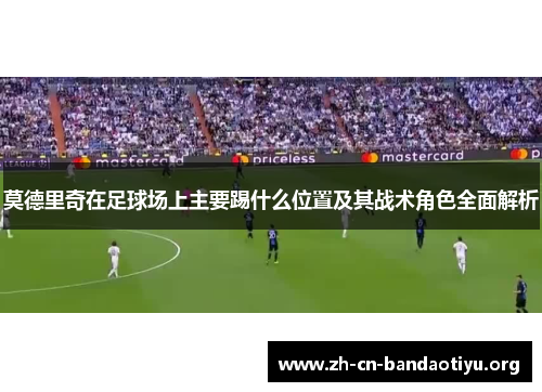 莫德里奇在足球场上主要踢什么位置及其战术角色全面解析