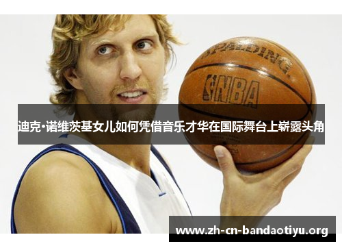 迪克·诺维茨基女儿如何凭借音乐才华在国际舞台上崭露头角 迪克·诺维茨基女儿如何凭借音乐才华在国际舞台上崭露头角