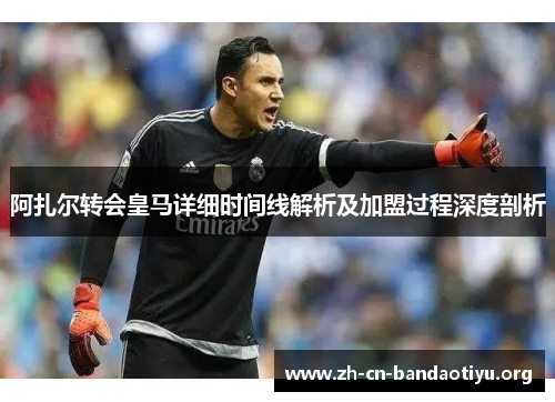 阿扎尔转会皇马详细时间线解析及加盟过程深度剖析