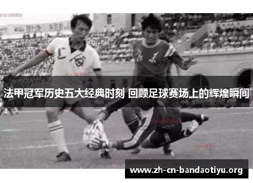法甲冠军历史五大经典时刻 回顾足球赛场上的辉煌瞬间 法甲冠军历史五大经典时刻 回顾足球赛场上的辉煌瞬间