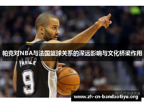 帕克对NBA与法国篮球关系的深远影响与文化桥梁作用