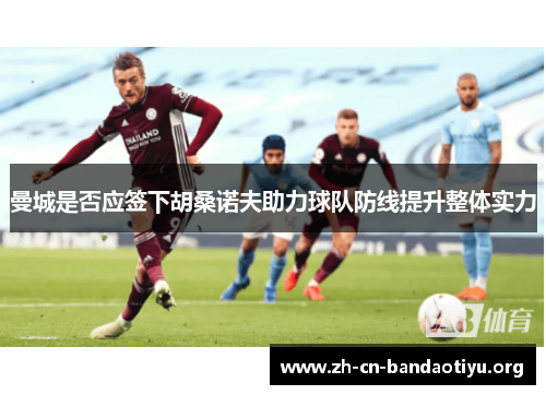 曼城是否应签下胡桑诺夫助力球队防线提升整体实力