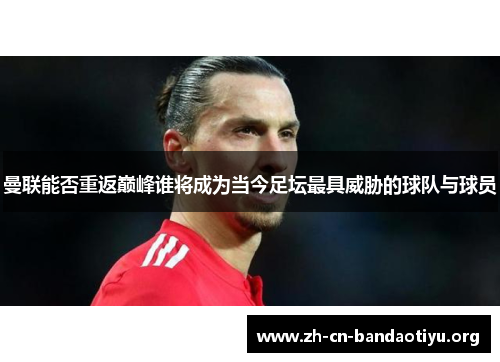 曼联能否重返巅峰谁将成为当今足坛最具威胁的球队与球员